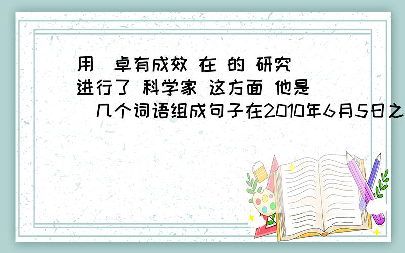 用(卓有成效 在 的 研究 进行了 科学家 这方面 他是)几个词语组成句子在2010年6月5日之内完成(不超过晚上8点顺便用