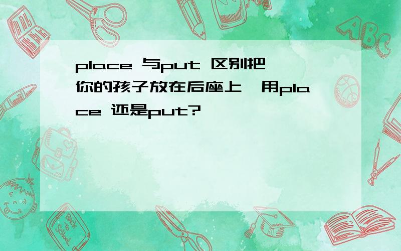 place 与put 区别把你的孩子放在后座上,用place 还是put?