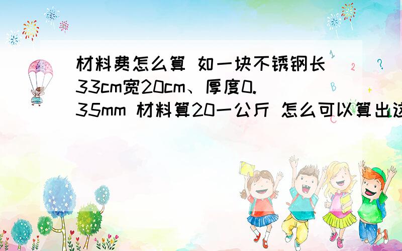 材料费怎么算 如一块不锈钢长33cm宽20cm、厚度0.35mm 材料算20一公斤 怎么可以算出这块材料是多少钱?