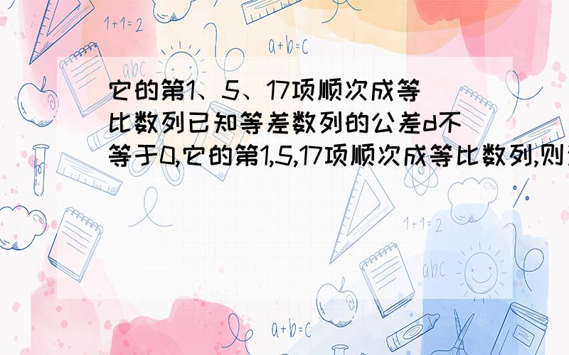 它的第1、5、17项顺次成等比数列已知等差数列的公差d不等于0,它的第1,5,17项顺次成等比数列,则这个等比数列的公比是