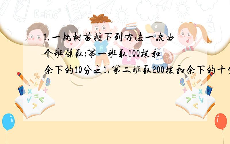 1.一批树苗按下列方法一次由个班领取：第一班取100棵和余下的10分之1,第二班取200棵和余下的十分之一,第三班取300棵和余下的十分之一·······最后树苗全部被取完,且各班的树苗数相等,