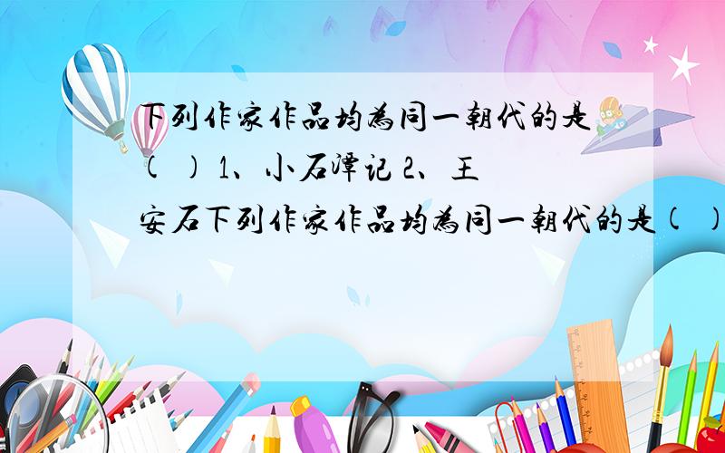 下列作家作品均为同一朝代的是( ) 1、小石潭记 2、王安石下列作家作品均为同一朝代的是( ) 1、小石潭记 2、王安石 3、过零丁洋 4、渔家傲秋思 5、白居易 6、马致远 A 234.B 134.C 236.D 125