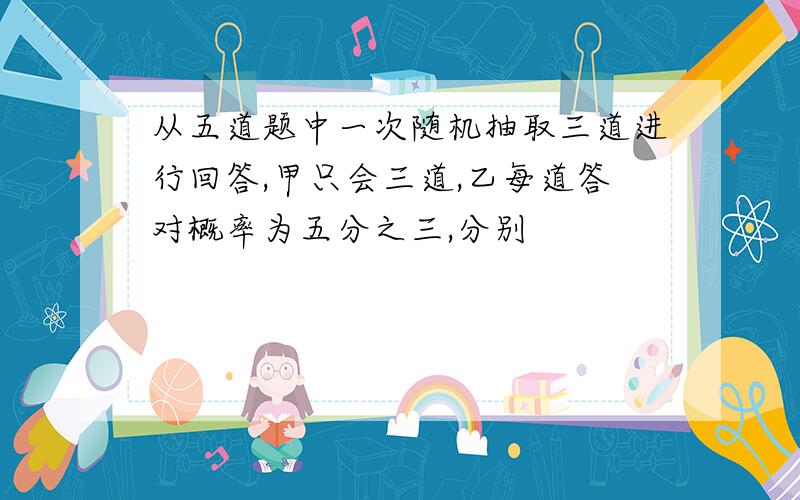 从五道题中一次随机抽取三道进行回答,甲只会三道,乙每道答对概率为五分之三,分别