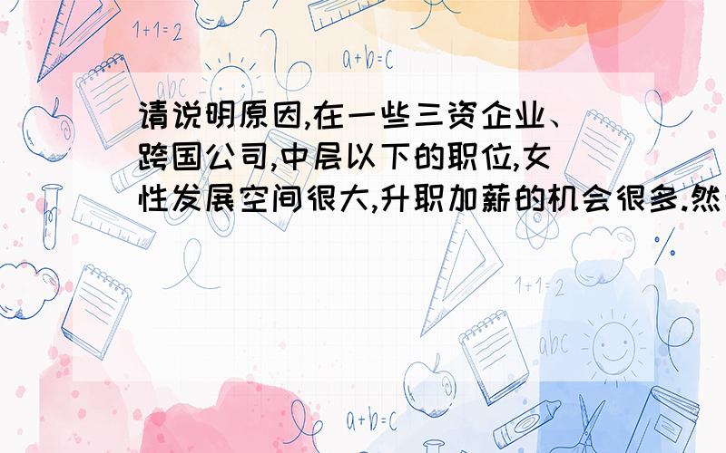 请说明原因,在一些三资企业、跨国公司,中层以下的职位,女性发展空间很大,升职加薪的机会很多.然而,竞争往往呈金字塔形,大多数女性做到部门主管已是事业的”顶峰“,在考虑诸如总经理