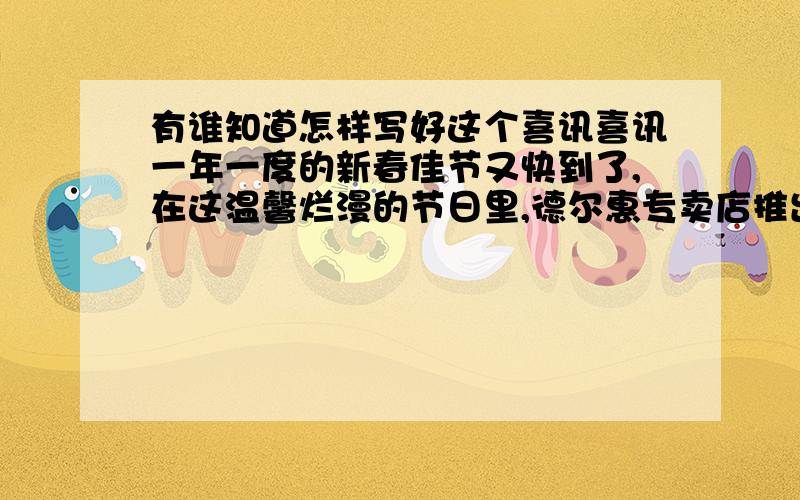 有谁知道怎样写好这个喜讯喜讯一年一度的新春佳节又快到了,在这温馨烂漫的节日里,德尔惠专卖店推出以下活动;购买德尔惠正价商品每100元可任意挑选价值90元的正价商品,每110元可任意挑