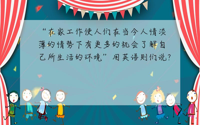 “在家工作使人们在当今人情淡薄的情势下有更多的机会了解自己所生活的环境”用英语则们说?