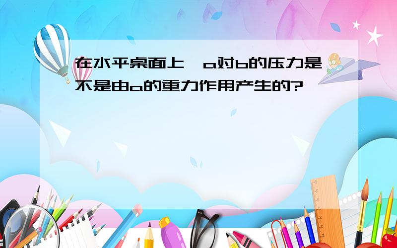 在水平桌面上,a对b的压力是不是由a的重力作用产生的?