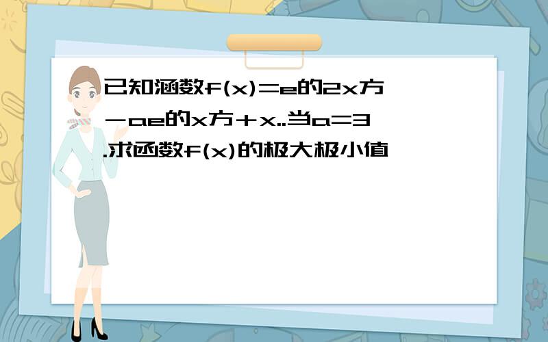 已知涵数f(x)=e的2x方－ae的x方＋x..当a=3.求函数f(x)的极大极小值