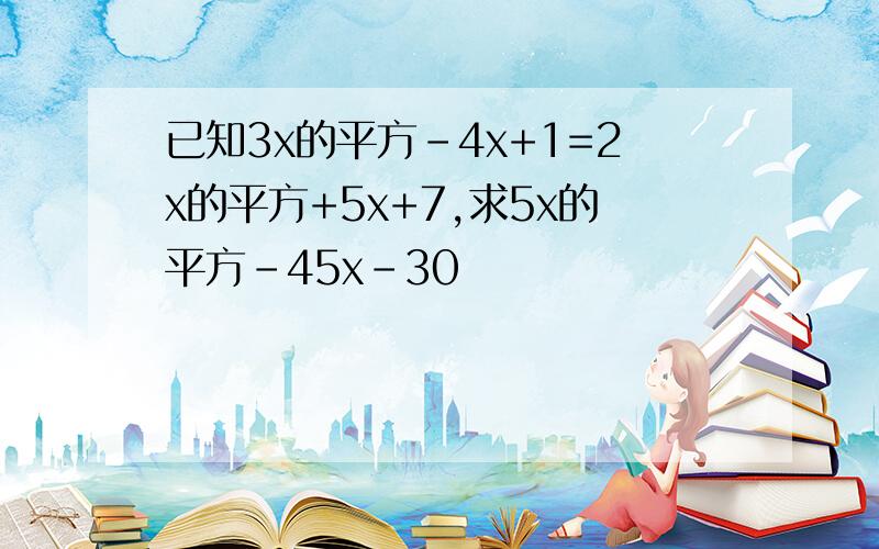 已知3x的平方-4x+1=2x的平方+5x+7,求5x的平方-45x-30