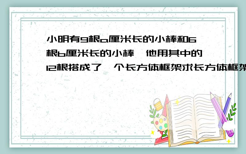 小明有9根a厘米长的小棒和6根b厘米长的小棒,他用其中的12根搭成了一个长方体框架求长方体框架的棱长总和A.9a+6b B.8a+4b C.6（a+b） D.12a+12b 选择