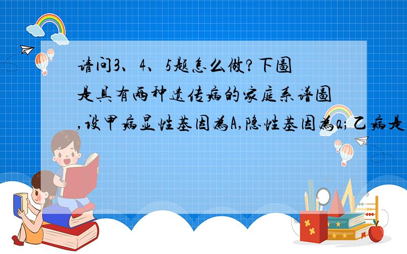 请问3、4、5题怎么做?下图是具有两种遗传病的家庭系谱图,设甲病显性基因为A,隐性基因为a;乙病是性基因为B,隐性基因为b.若II-7为纯合体,请据图回答:(1)甲病是致病基因位于________染色体上的_