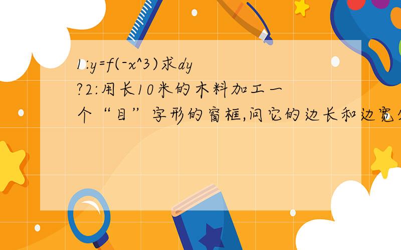 1:y=f(-x^3)求dy?2:用长10米的木料加工一个“目”字形的窗框,问它的边长和边宽分别为多少米时,窗框的面积最大,最大面积是多少平方米?3：求由曲线y=x^2+1,y=x,x=0,x=1所围成图形的面积?