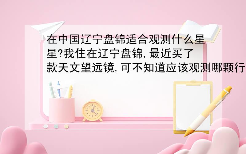 在中国辽宁盘锦适合观测什么星星?我住在辽宁盘锦,最近买了款天文望远镜,可不知道应该观测哪颗行星,什么月份适合观测什么行星.