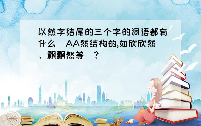 以然字结尾的三个字的词语都有什么（AA然结构的,如欣欣然、飘飘然等）?