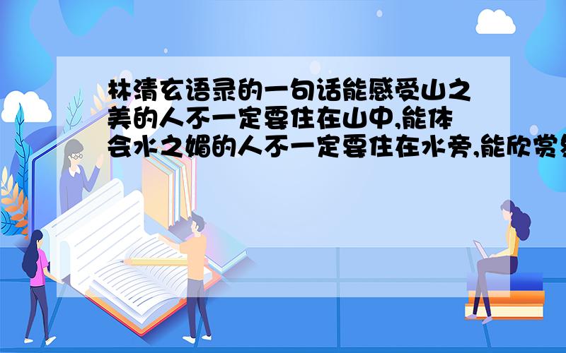 林清玄语录的一句话能感受山之美的人不一定要住在山中,能体会水之媚的人不一定要住在水旁,能欣赏象牙球的人不一定要握象牙球,只要心中有山有水有象牙球也就够了,因为最美的事物永远