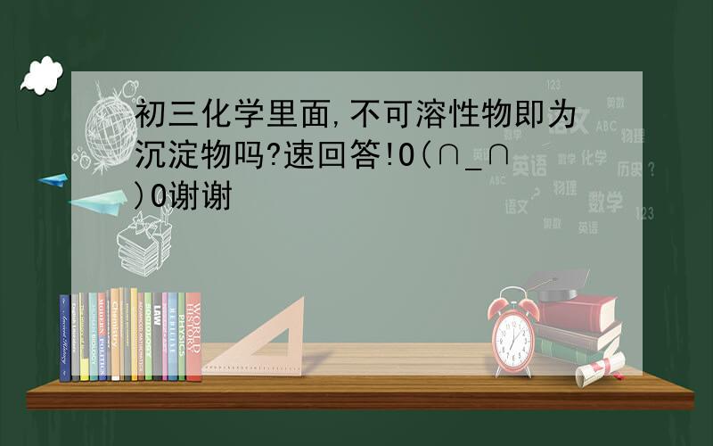 初三化学里面,不可溶性物即为沉淀物吗?速回答!O(∩_∩)O谢谢