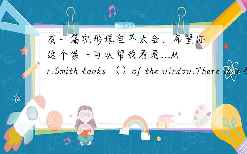 有一篇完形填空不太会、希望你这个第一可以帮我看看...Mr.Smith looks （）of the window.There is a little boy on the other side of the street.The boy ( )a piece of bread out of a bag and begins to eat it.There is a very thin dog