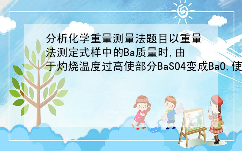 分析化学重量测量法题目以重量法测定式样中的Ba质量时,由于灼烧温度过高使部分BaSO4变成BaO,使得Ba的测量定值为标准结果的98.0%,求称量形式BaSO4中BaO的百分含量.92= =