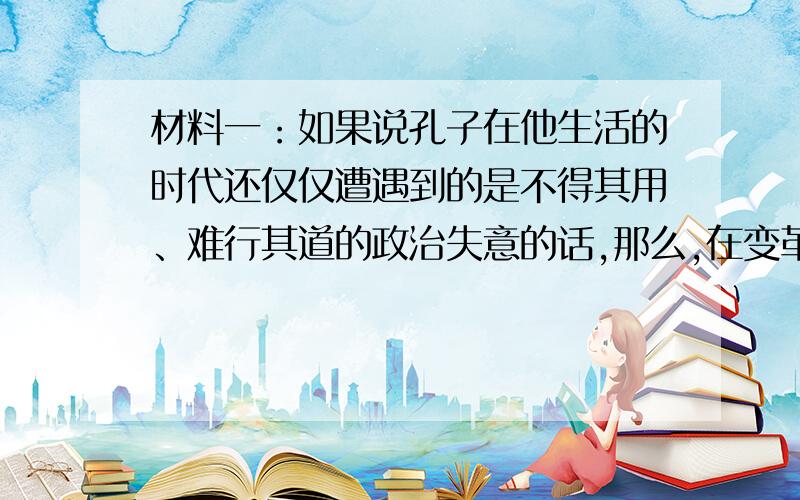 材料一：如果说孔子在他生活的时代还仅仅遭遇到的是不得其用、难行其道的政治失意的话,那么,在变革日趋剧烈、新体制逐步普遍地建立起来以至世异事变而俗异的战国时代,孔子与孔学的