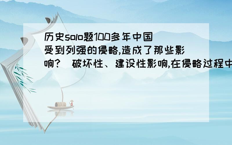 历史solo题100多年中国受到列强的侵略,造成了那些影响?（破坏性、建设性影响,在侵略过程中中国发展了民族资本主义）