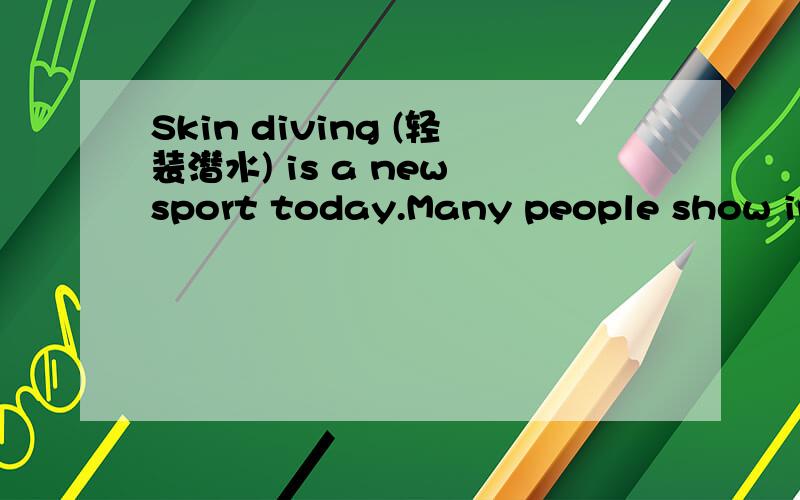 Skin diving (轻装潜水) is a new sport today.Many people show interest in this sport.Some go under water to see beautiful scenes._____________(1) go down into deep (深的) water to take pictures of swimming fish.It’s not very dark under water a