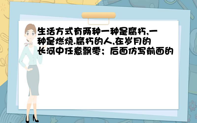 生活方式有两种一种是腐朽,一种是燃烧.腐朽的人,在岁月的长河中任意飘零；后面仿写前面的