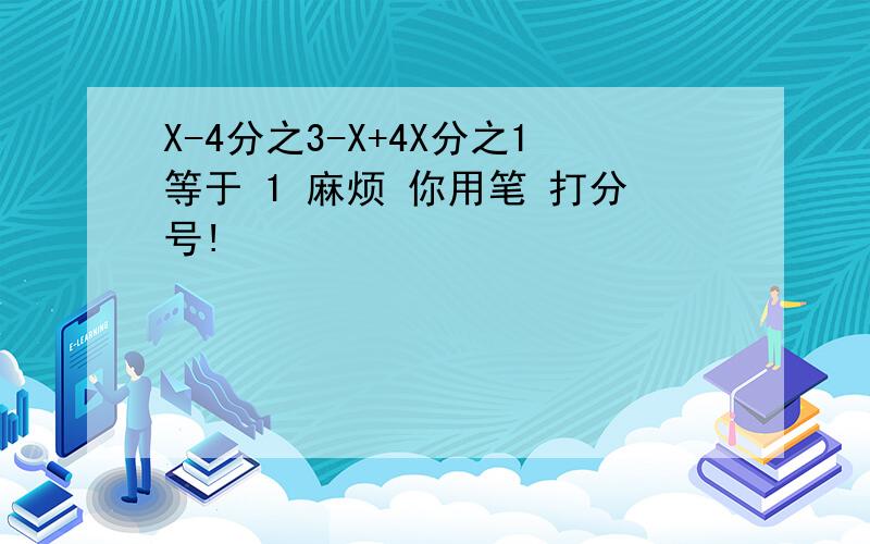 X-4分之3-X+4X分之1等于 1 麻烦 你用笔 打分号!