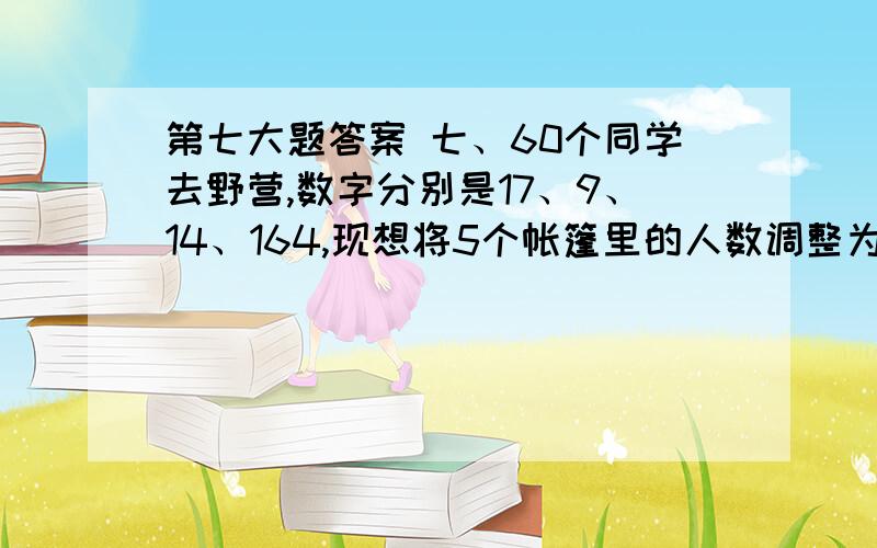 第七大题答案 七、60个同学去野营,数字分别是17、9、14、164,现想将5个帐篷里的人数调整为一样多,怎样调整最简便?快速,快速.8：30得答案.