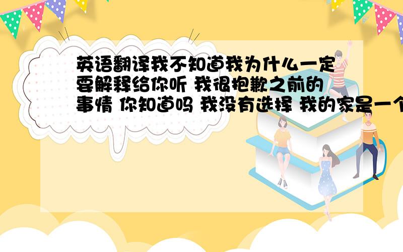 英语翻译我不知道我为什么一定要解释给你听 我很抱歉之前的事情 你知道吗 我没有选择 我的家是一个非常传统的中国式家庭 我挣扎了好久 最终来到了北京 我回来了 找到了一份幼儿园的