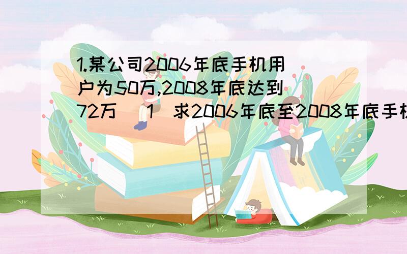 1.某公司2006年底手机用户为50万,2008年底达到72万 （1）求2006年底至2008年底手机用户数量的年平均增长