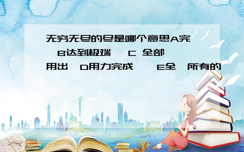 无穷无尽的尽是哪个意思A完   B达到极端   C 全部用出  D用力完成    E全、所有的