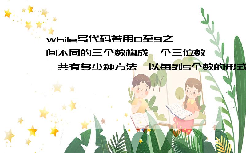 while写代码若用0至9之间不同的三个数构成一个三位数,共有多少种方法,以每列5个数的形式打印出所有不同三位数.用while语句来编程