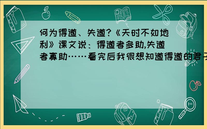 何为得道、失道?《天时不如地利》课文说：得道者多助,失道者寡助……看完后我很想知道得道的君子是怎么样的?失道的君子又是怎么样的?这是一道纯粹的历史问题.然后再举几个例子?