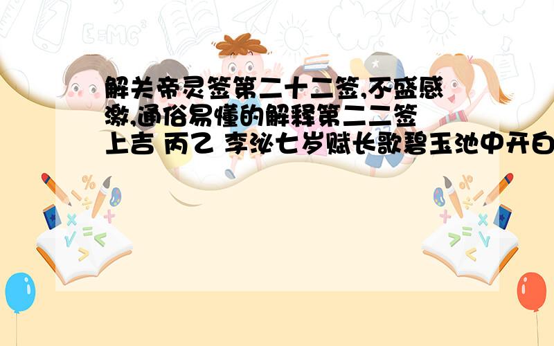 解关帝灵签第二十二签,不盛感激,通俗易懂的解释第二二签 上吉 丙乙 李泌七岁赋长歌碧玉池中开白莲,庄严色相自天然；生来骨格超凡俗,正是人间第一仙.断曰：讼决胜,名易成,病即愈,财速