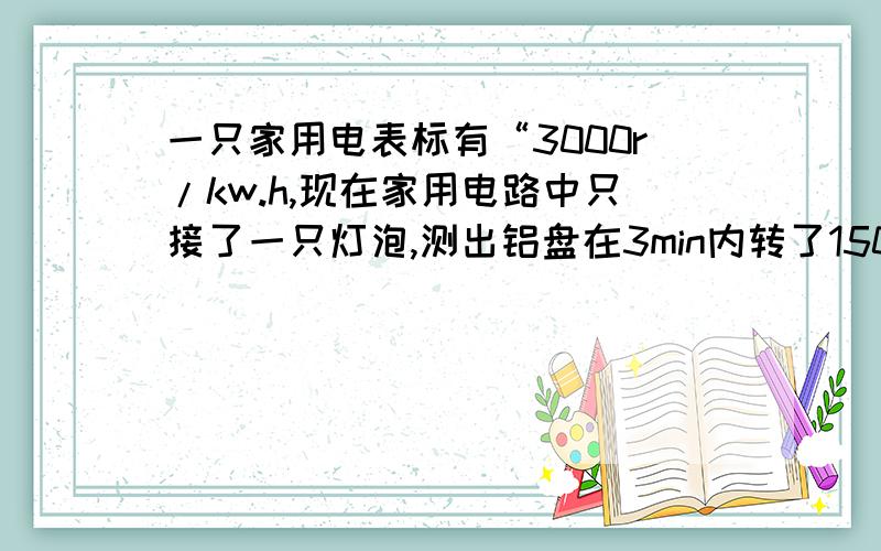 一只家用电表标有“3000r/kw.h,现在家用电路中只接了一只灯泡,测出铝盘在3min内转了150r,利用这些数据算出这段时间内灯泡消耗的电能是多少焦?合多少千瓦时?