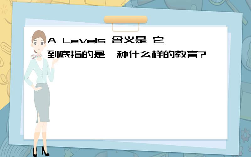 A Levels 含义是 它到底指的是一种什么样的教育?