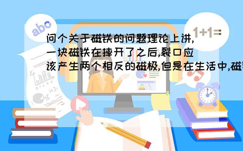 问个关于磁铁的问题理论上讲,一块磁铁在摔开了之后,裂口应该产生两个相反的磁极,但是在生活中,磁铁在摔开之后总是相斥,这个问题困扰了我好久,如果是理论错误,那么一块条形磁铁摔开后