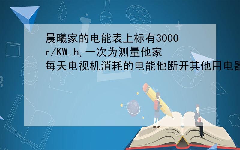 晨曦家的电能表上标有3000r/KW.h,一次为测量他家每天电视机消耗的电能他断开其他用电器,只打开电视机,测的15min内的电能表转盘转过了90圈.他统计到他家电视机一天平均工作时间为6h.1.晨曦