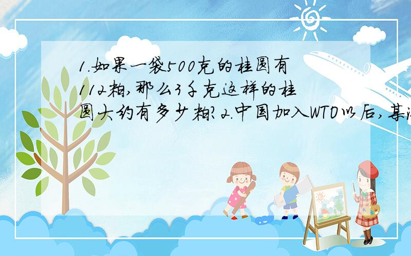 1.如果一袋500克的桂圆有112粒,那么3千克这样的桂圆大约有多少粒?2.中国加入WTO以后,某汽车集团公司为了更好地占领市场,决定旗下所有的汽车均降价15％销售.某款汽车原来每辆售价12.8万元,