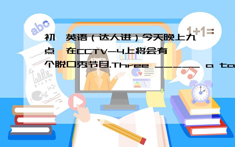 初一英语（达人进）今天晚上九点,在CCTV-4上将会有一个脱口秀节目.Three _____ a talk show on CCTV-4 at nine this evening