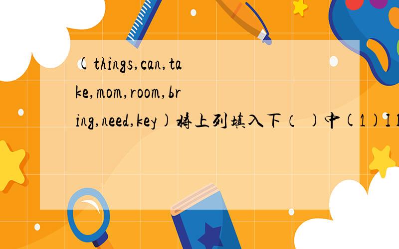 (things,can,take,mom,room,bring,need,key)将上列填入下（ )中(1)I lost my ( ).( )you help me dind it (2)All plants and animals( )water.(3)Please( )these theings to your brother.(4)You must look after school( ).(5)This is my ( ).Her name is Grac