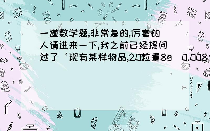 一道数学题,非常急的,厉害的人请进来一下,我之前已经提问过了‘现有某样物品,20粒重8g（0.008公斤）,那么一斤有多少粒呢?’有几位已经帮我回答了,回答中的‘一斤=500克,用500除以8=62.5,用62.