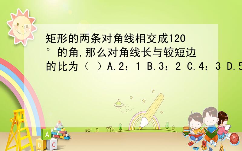 矩形的两条对角线相交成120°的角,那么对角线长与较短边的比为（ ）A.2：1 B.3：2 C.4：3 D.5：4