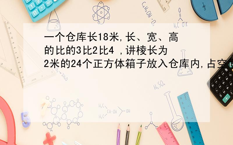 一个仓库长18米,长、宽、高的比的3比2比4 ,讲棱长为2米的24个正方体箱子放入仓库内,占空间的几分之几?在一个底面半径为10厘米、高25厘米的圆柱形杯子里装满水,水里放了一个石块,当石块从