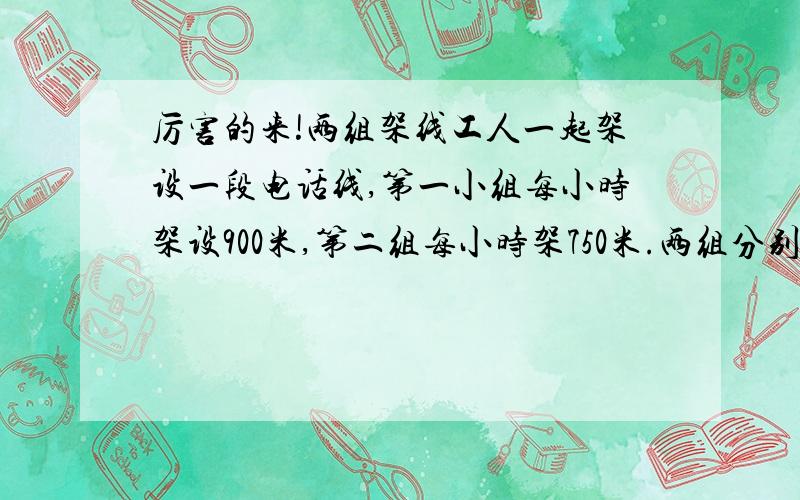 厉害的来!两组架线工人一起架设一段电话线,第一小组每小时架设900米,第二组每小时架750米.两组分别从线路的两端向中间架设,结果第一组比第二组早2小时架设到线路的中点.这段电话线有多