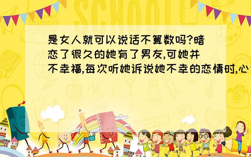 是女人就可以说话不算数吗?暗恋了很久的她有了男友,可她并不幸福,每次听她诉说她不幸的恋情时,心中对她的爱就更强烈,就忍不住想要关爱她、呵护她.前几天她说她恨所有的男人,还说了想