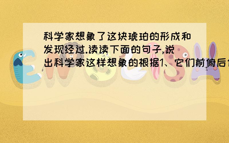 科学家想象了这块琥珀的形成和发现经过.读读下面的句子,说出科学家这样想象的根据1、它们前俯后仰地挣扎了一番,终于不动了.2、松脂继续滴下来,盖住了原来的.3、海风猛烈地吹,澎湃的波