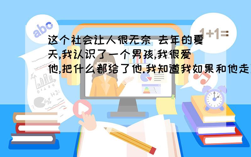 这个社会让人很无奈 去年的夏天,我认识了一个男孩,我很爱他,把什么都给了他.我知道我如果和他走到一起会很难,可是那个时候的自己也许被爱冲昏了头.于是不顾一切的和他在一起.唉 ,算了