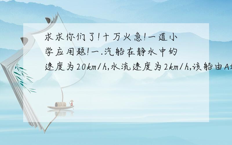 求求你们了!十万火急!一道小学应用题!一.汽船在静水中的速度为20km/h,水流速度为2km/h,该船由A地到B地比原路返回多用1.5h,求AB距离