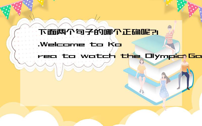 下面两个句子的哪个正确呢?1.Welcome to Korea to watch the Olympic Games 2.Welcome to Korea to watching the Olympic Games能告诉我为什么1是正确的吗？